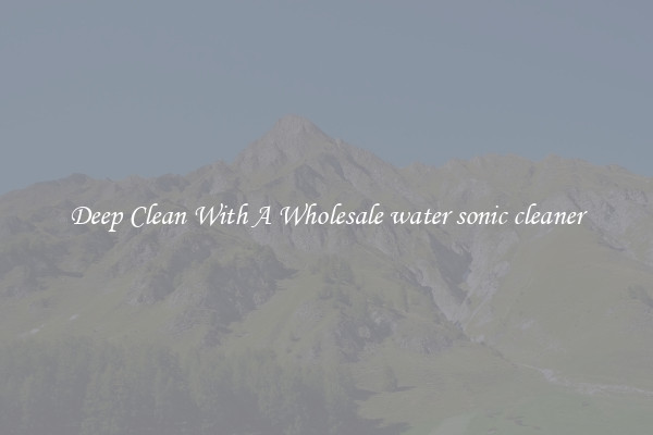 Deep Clean With A Wholesale water sonic cleaner