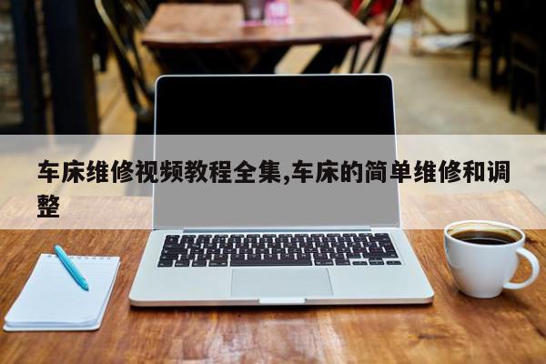 车床维修视频教程全集,车床的简单维修和调整