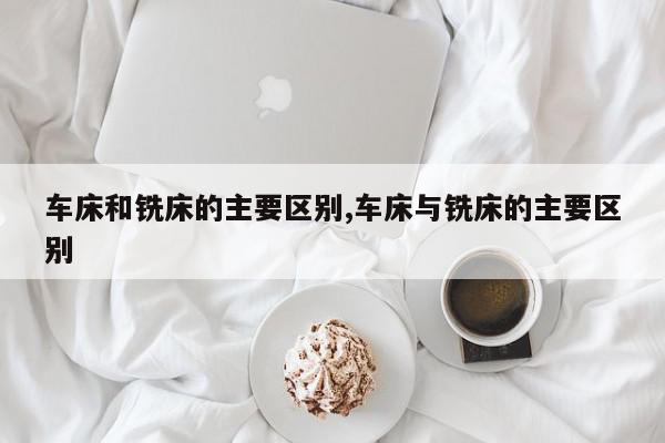 车床和铣床的主要区别,车床与铣床的主要区别