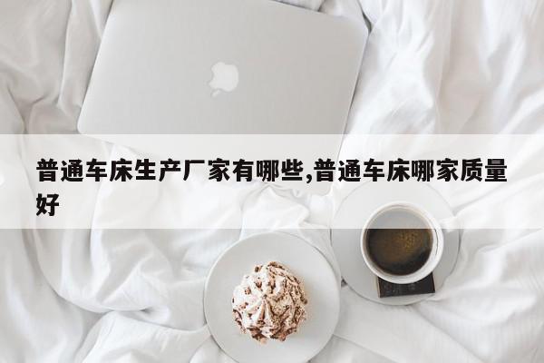普通车床生产厂家有哪些,普通车床哪家质量好
