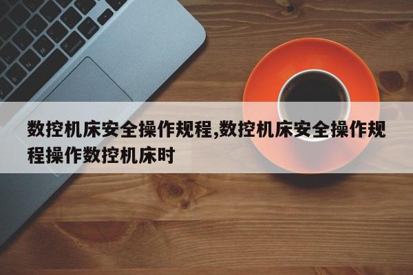 数控机床安全操作规程,数控机床安全操作规程操作数控机床时