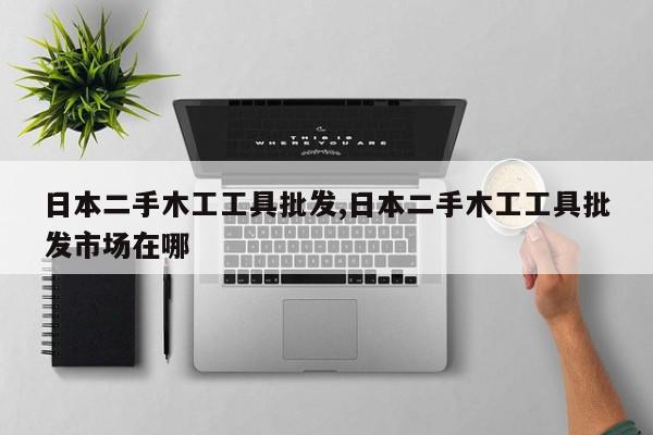 日本二手木工工具批发,日本二手木工工具批发市场在哪