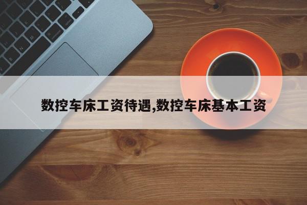 数控车床工资待遇,数控车床基本工资