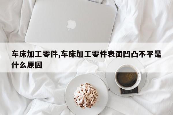 车床加工零件,车床加工零件表面凹凸不平是什么原因